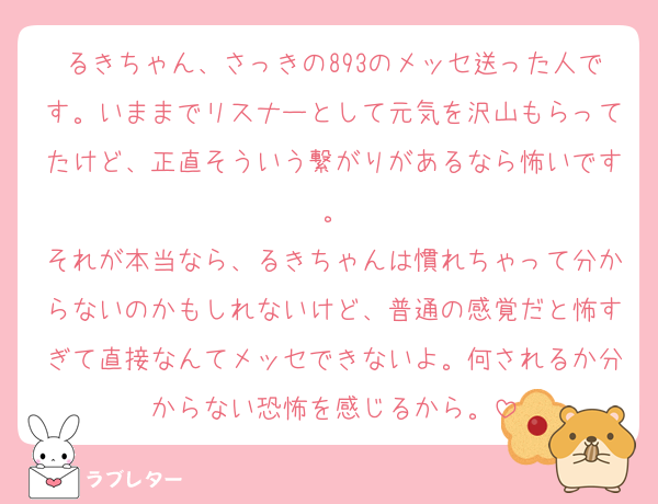 るきちゃん、さっきの893のメッセ送った人です。いままでリスナーとして元気を沢山もらってたけど、正直そういう繋がりがあるなら怖いです。
それが本当なら、るきちゃんは慣れちゃって分からないのかもしれないけど、普通の感覚だと怖すぎて直接なんてメッセできないよ。何されるか分からない恐怖を感じるから。