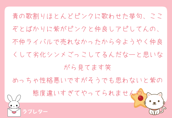 青の歌割りほとんどピンクに歌わせた挙句、ここぞとばかりに紫がピンクと仲良しアピしてんの、不仲ライバルで売れなかったから今ようやく仲良くして劣化シンメごっこしてるんだなーと思いながら見てます笑
めっちゃ性格悪いですがそうでも思わないと紫の態度違いすぎてやってられません