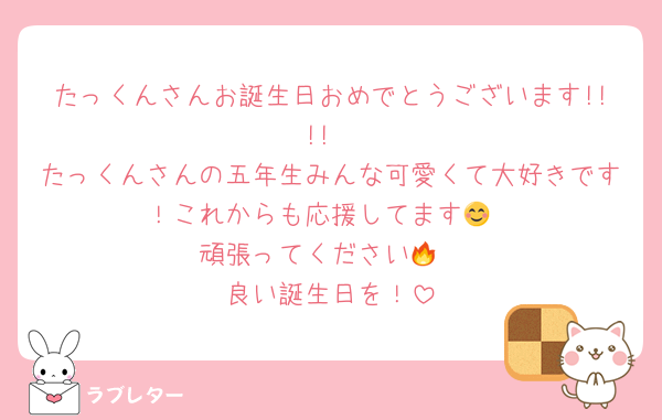 たっくんさんお誕生日おめでとうございます!!!!
たっくんさんの五年生みんな可愛くて大好きです！これからも応援してます😊
頑張ってください🔥
良い誕生日を！