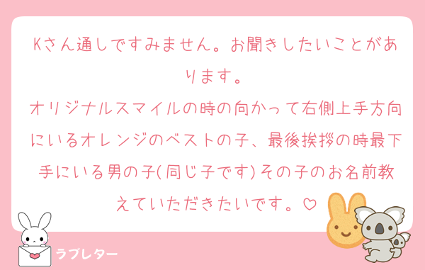 Kさん通しですみません。お聞きしたいことがあります。
オリジナルスマイルの時の向かって右側上手方向にいるオレンジのベストの子、最後挨拶の時最下手にいる男の子(同じ子です)その子のお名前教えていただきたいです。