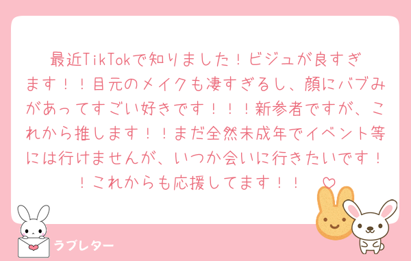 最近TikTokで知りました！ビジュが良すぎます！！目元のメイクも凄すぎるし、顔にバブみがあってすごい好きです！！！新参者ですが、これから推します！！まだ全然未成年でイベント等には行けませんが、いつか会いに行きたいです！！これからも応援してます！！🥰