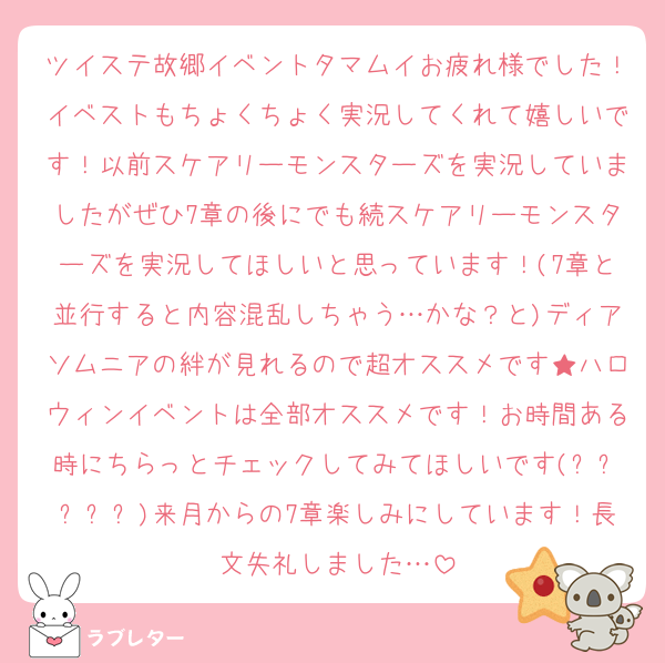 ツイステ故郷イベントタマムイお疲れ様でした！イベストもちょくちょく実況してくれて嬉しいです！以前スケアリーモンスターズを実況していましたがぜひ7章の後にでも続スケアリーモンスターズを実況してほしいと思っています！(7章と並行すると内容混乱しちゃう…かな？と)ディアソムニアの絆が見れるので超オススメです★ハロウィンイベントは全部オススメです！お時間ある時にちらっとチェックしてみてほしいです(˶ᵔᵕᵔ˶)来月からの7章楽しみにしています！長文失礼しました…