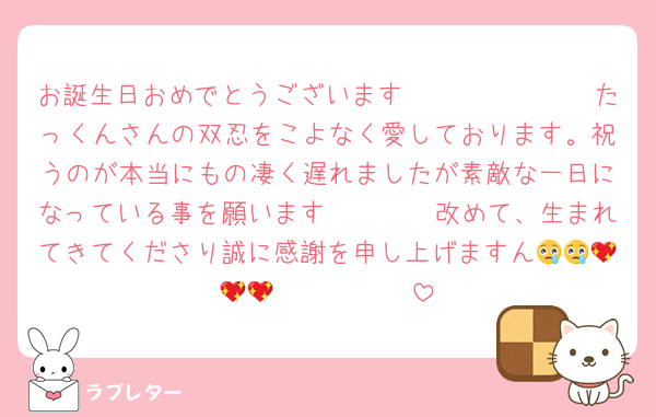 お誕生日おめでとうございます🥲🥲🥲🥲🥲🥲🥲たっくんさんの双忍をこよなく愛しております。祝うのが本当にもの凄く遅れましたが素敵な一日になっている事を願います🥳🥳🥳🥳改めて、生まれてきてくださり誠に感謝を申し上げますん😢😢💖💖💖🫰🫰🫰🫰🫰