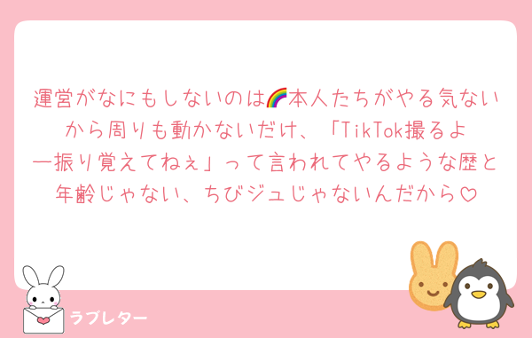 運営がなにもしないのは🌈本人たちがやる気ないから周りも動かないだけ、「TikTok撮るよー振り覚えてねぇ」って言われてやるような歴と年齢じゃない、ちびジュじゃないんだから