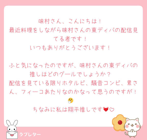 味村さん、こんにちは！
最近料理をしながら味村さんの東ディバの配信見てる者です！
いつもありがとうございます！

ふと気になったのですが、味村さんの東ディバの推しはどのグールでしょうか？
配信を見ている限りホタルビ、騒音コンビ、累さん、フィーコあたりなのかなって思うのですが！🤔
ちなみに私は翔平推しです💓