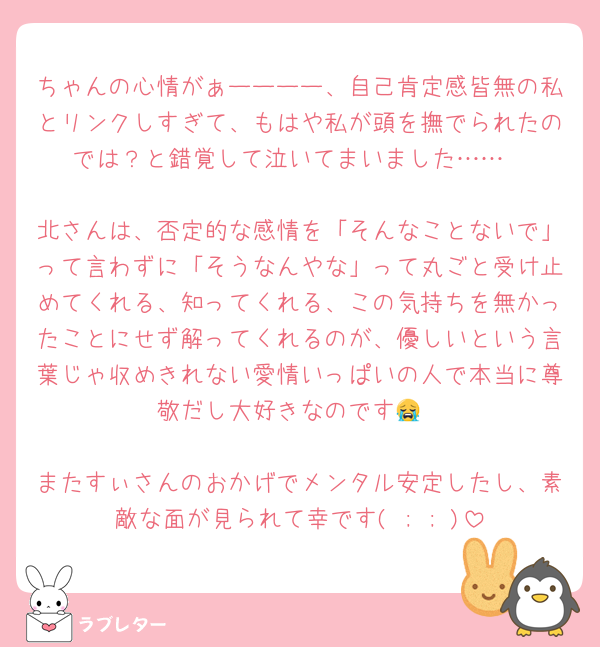 ちゃんの心情がぁーーーー、自己肯定感皆無の私とリンクしすぎて、もはや私が頭を撫でられたのでは？と錯覚して泣いてまいました……

北さんは、否定的な感情を「そんなことないで」って言わずに「そうなんやな」って丸ごと受け止めてくれる、知ってくれる、この気持ちを無かったことにせず解ってくれるのが、優しいという言葉じゃ収めきれない愛情いっぱいの人で本当に尊敬だし大好きなのです😭

またすぃさんのおかげでメンタル安定したし、素敵な面が見られて幸です( ; ; )
