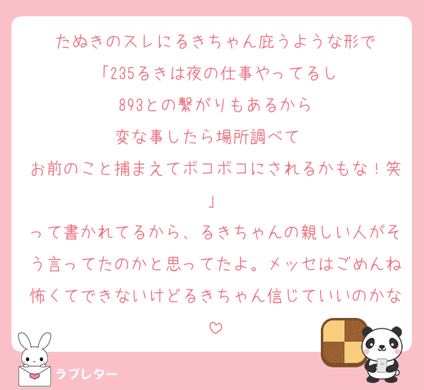 たぬきのスレにるきちゃん庇うような形で
「235るきは夜の仕事やってるし
893との繋がりもあるから
変な事したら場所調べて　
お前のこと捕まえてボコボコにされるかもな！笑」
って書かれてるから、るきちゃんの親しい人がそう言ってたのかと思ってたよ。メッセはごめんね怖くてできないけどるきちゃん信じていいのかな
