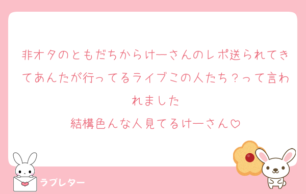 非オタのともだちからけーさんのレポ送られてきてあんたが行ってるライブこの人たち？って言われました
結構色んな人見てるけーさん