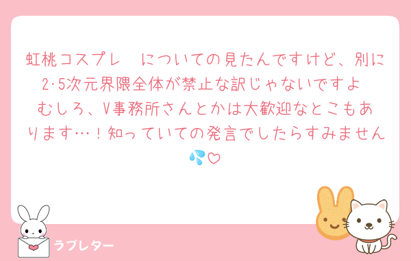 虹桃コスプレ〜についての見たんですけど、別に2･5次元界隈全体が禁止な訳じゃないですよ‼️むしろ、V事務所さんとかは大歓迎なとこもあります…！知っていての発言でしたらすみません💦
