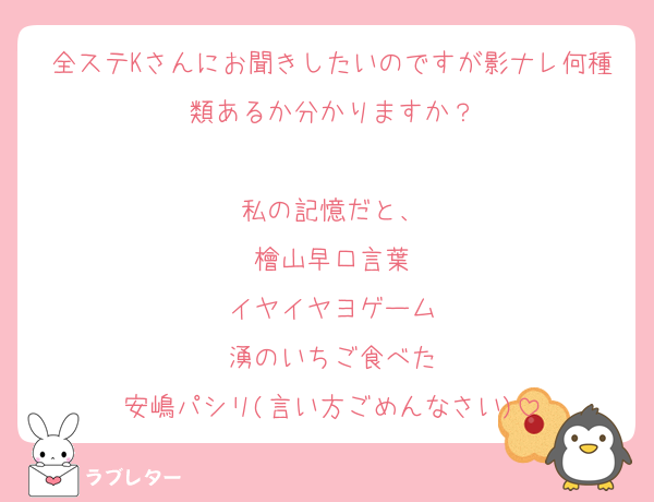 全ステKさんにお聞きしたいのですが影ナレ何種類あるか分かりますか？

私の記憶だと、
檜山早口言葉
イヤイヤヨゲーム
湧のいちご食べた
安嶋パシリ(言い方ごめんなさい)