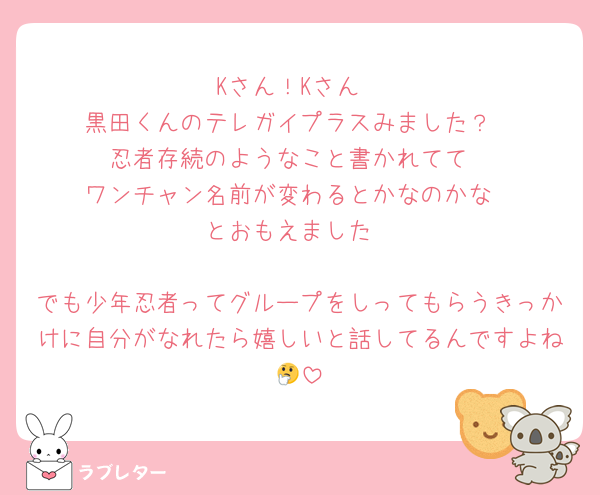 Kさん！Kさん
黒田くんのテレガイプラスみました？
忍者存続のようなこと書かれてて
ワンチャン名前が変わるとかなのかな
とおもえました

でも少年忍者ってグループをしってもらうきっかけに自分がなれたら嬉しいと話してるんですよね🤔