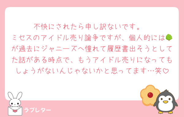 不快にされたら申し訳ないです。
ミセスのアイドル売り論争ですが、個人的には🌳が過去にジャニーズへ憧れて履歴書出そうとしてた話がある時点で、もうアイドル売りになってもしょうがないんじゃないかと思ってます…笑