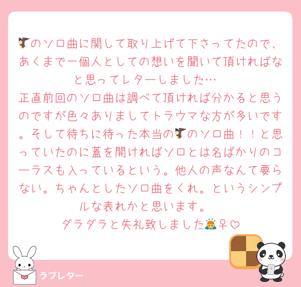🦅のソロ曲に関して取り上げて下さってたので、あくまで一個人としての想いを聞いて頂ければなと思ってレターしました…
正直前回のソロ曲は調べて頂ければ分かると思うのですが色々ありましてトラウマな方が多いです。そして待ちに待った本当の🦅のソロ曲！！と思っていたのに蓋を開ければソロとは名ばかりのコーラスも入っているという。他人の声なんて要らない。ちゃんとしたソロ曲をくれ。というシンプルな表れかと思います。
ダラダラと失礼致しました🙇‍♀️