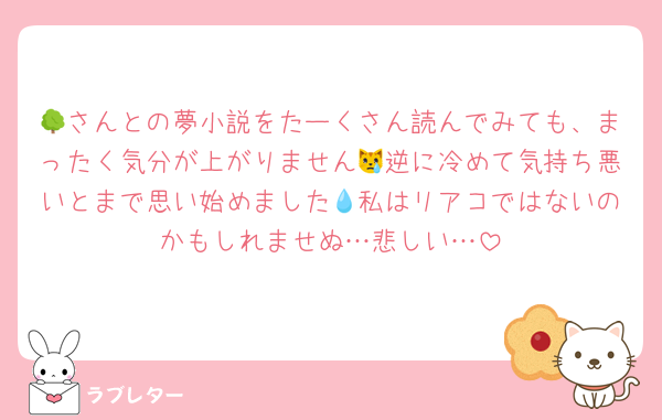 🌳さんとの夢小説をたーくさん読んでみても、まったく気分が上がりません😿逆に冷めて気持ち悪いとまで思い始めました💧私はリアコではないのかもしれませぬ…悲しい…