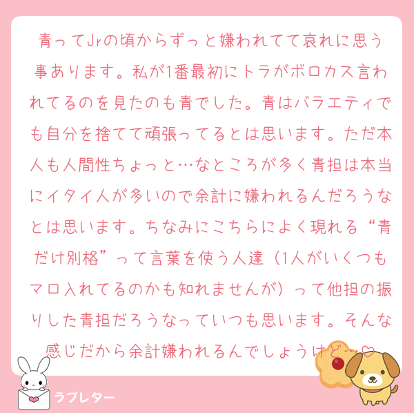 青ってJrの頃からずっと嫌われてて哀れに思う事あります。私が1番最初にトラがボロカス言われてるのを見たのも青でした。青はバラエティでも自分を捨てて頑張ってるとは思います。ただ本人も人間性ちょっと…なところが多く青担は本当にイタイ人が多いので余計に嫌われるんだろうなとは思います。ちなみにこちらによく現れる“青だけ別格”って言葉を使う人達（1人がいくつもマロ入れてるのかも知れませんが）って他担の振りした青担だろうなっていつも思います。そんな感じだから余計嫌われるんでしょうけど…