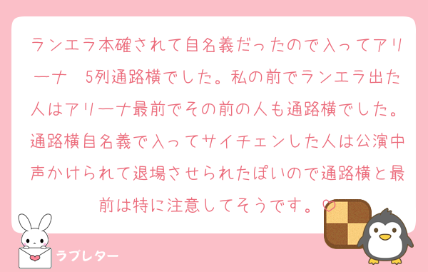 ランエラ本確されて自名義だったので入ってアリーナ〜5列通路横でした。私の前でランエラ出た人はアリーナ最前でその前の人も通路横でした。通路横自名義で入ってサイチェンした人は公演中声かけられて退場させられたぽいので通路横と最前は特に注意してそうです。