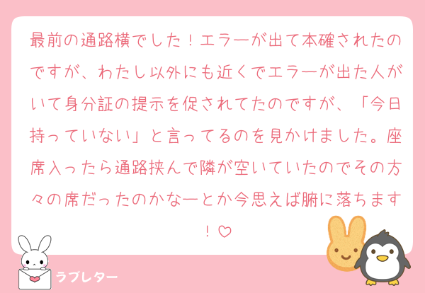最前の通路横でした！エラーが出て本確されたのですが、わたし以外にも近くでエラーが出た人がいて身分証の提示を促されてたのですが、「今日持っていない」と言ってるのを見かけました。座席入ったら通路挟んで隣が空いていたのでその方々の席だったのかなーとか今思えば腑に落ちます！