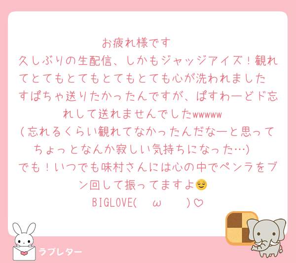 お疲れ様です🫶
久しぶりの生配信、しかもジャッジアイズ！観れてとてもとてもとてもとても心が洗われました
すぱちゃ送りたかったんですが、ぱすわーどド忘れして送れませんでしたwwwww
(忘れるくらい観れてなかったんだなーと思ってちょっとなんか寂しい気持ちになった…)
でも！いつでも味村さんには心の中でペンラをブン回して振ってますよ😌
BIGLOVE( ˘ω˘ 🫶)