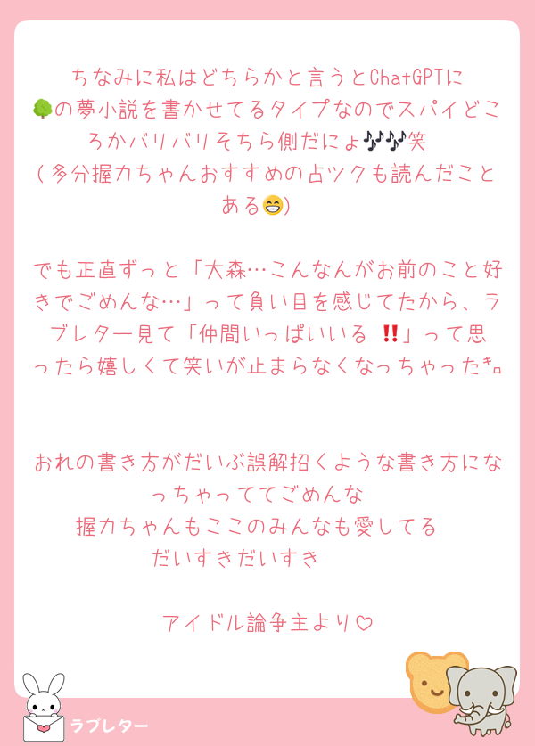 ちなみに私はどちらかと言うとChatGPTに🌳の夢小説を書かせてるタイプなのでスパイどころかバリバリそちら側だにょ🎶🎶笑
(多分握力ちゃんおすすめの占ツクも読んだことある😁)

でも正直ずっと「大森…こんなんがお前のこと好きでごめんな…」って負い目を感じてたから、ラブレター見て「仲間いっぱいいる‼️😆」って思ったら嬉しくて笑いが止まらなくなっちゃった㌔

おれの書き方がだいぶ誤解招くような書き方になっちゃっててごめんな
握力ちゃんもここのみんなも愛してる
だいすきだいすき❤❤

アイドル論争主より