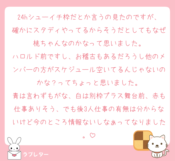 24hシューイチ枠だとか言うの見たのですが、確かにスタディやってるからそうだとしてもなぜ桃ちゃんなのかなって思いました。
ハロルド前ですし、お稽古もあるだろうし他のメンバーの方がスケジュール空いてるんじゃないのかな？ってちょっと思いました。
青は言わずもがな、白は別枠プラス舞台前、赤も仕事ありそう、でも後3人仕事の有無は分からないけど今のところ情報ないしなぁってなりました。