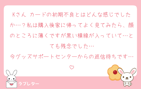 Kさん カードの初期不良とはどんな感じでしたか…？私は購入後家に帰ってよく見てみたら、顔のところに薄くですが黒い横線が入っていて…とても残念でした…
今グッズサポートセンターからの返信待ちです…