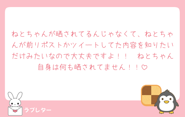 ねとちゃんが晒されてるんじゃなくて、ねとちゃんが前リポストかツイートしてた内容を知りたいだけみたいなので大丈夫ですよ！！🥲ねとちゃん自身は何も晒されてません！！