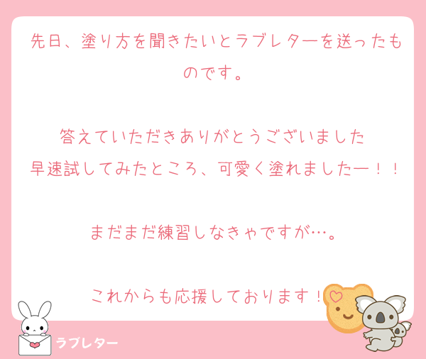 先日、塗り方を聞きたいとラブレターを送ったものです。

答えていただきありがとうございました♡
早速試してみたところ、可愛く塗れましたー！！
まだまだ練習しなきゃですが…。

これからも応援しております！