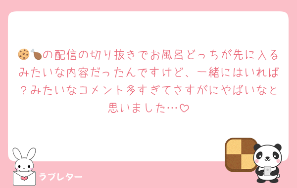 🍪🍗の配信の切り抜きでお風呂どっちが先に入るみたいな内容だったんですけど、一緒にはいれば？みたいなコメント多すぎてさすがにやばいなと思いました…