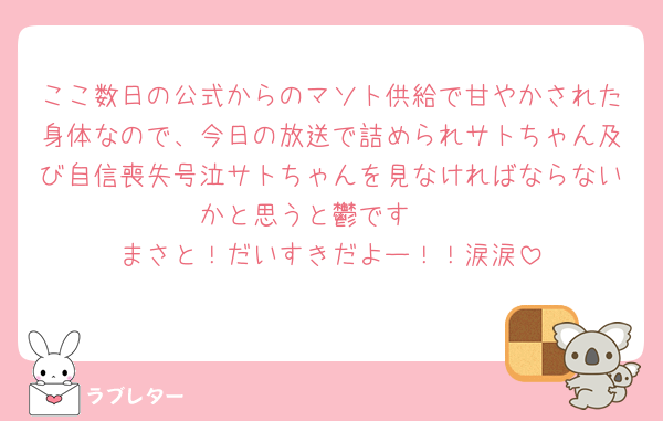ここ数日の公式からのマソト供給で甘やかされた身体なので、今日の放送で詰められサトちゃん及び自信喪失号泣サトちゃんを見なければならないかと思うと鬱です🥲
まさと！だいすきだよー！！涙涙