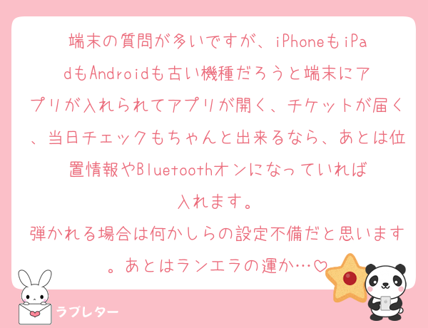 端末の質問が多いですが、iPhoneもiPadもAndroidも古い機種だろうと端末にアプリが入れられてアプリが開く、チケットが届く、当日チェックもちゃんと出来るなら、あとは位置情報やBluetoothオンになっていれば入れます。
弾かれる場合は何かしらの設定不備だと思います。あとはランエラの運か…