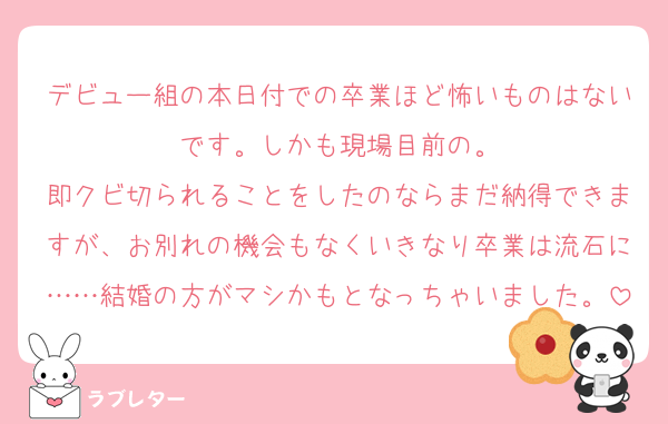 デビュー組の本日付での卒業ほど怖いものはないです。しかも現場目前の。
即クビ切られることをしたのならまだ納得できますが、お別れの機会もなくいきなり卒業は流石に……結婚の方がマシかもとなっちゃいました。