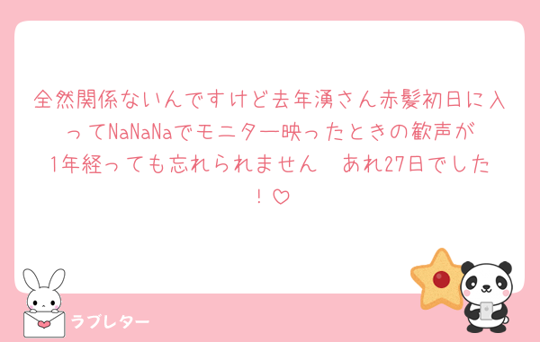 全然関係ないんですけど去年湧さん赤髪初日に入ってNaNaNaでモニター映ったときの歓声が1年経っても忘れられません🥹あれ27日でした！