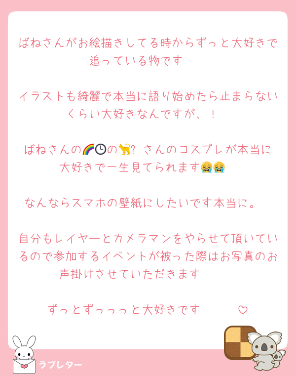 ばねさんがお絵描きしてる時からずっと大好きで追っている物です♡♡

イラストも綺麗で本当に語り始めたら止まらないくらい大好きなんですが、！

ばねさんの🌈🕒の🐈‍⬛さんのコスプレが本当に大好きで一生見てられます😭😭

なんならスマホの壁紙にしたいです本当に。

自分もレイヤーとカメラマンをやらせて頂いているので参加するイベントが被った際はお写真のお声掛けさせていただきます🥰🥰

ずっとずっっっと大好きです〜🥰🥰
