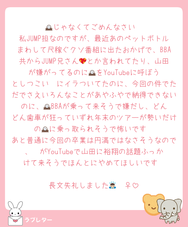 🕰️じゃなくてごめんなさい
私JUMP担なのですが、最近あのペットボトルまわして尺稼ぐクソ番組に出たおかげで、BBA共からJUMP兄さん💖とか言われてたり、山田が嫌がってるのに🕰️をYouTubeに呼ぼうとしつこい🟣にイラついてたのに、今回の件でただでさえいろんなことがあやふやで納得できないのに、🕰️BBAが乗って来そうで嫌だし、どんどん歯車が狂っていずれ年末のツアーが勢いだけの🕰️に乗っ取られそうで怖いです
あと普通に今回の卒業は円満ではなさそうなので、🟣がYouTubeで山田に裕翔の話題ふっかけて来そうでほんとにやめてほしいです

長文失礼しました🙇🏻‍♀️