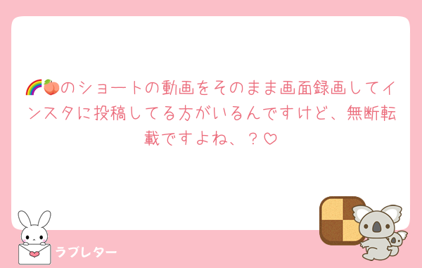🌈🍑のショートの動画をそのまま画面録画してインスタに投稿してる方がいるんですけど、無断転載ですよね、？