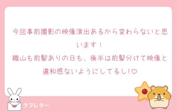 今回事前撮影の映像演出あるから変わらないと思います！
織山も前髪ありの日も、後半は前髪分けて映像と違和感ないようにしてるし!