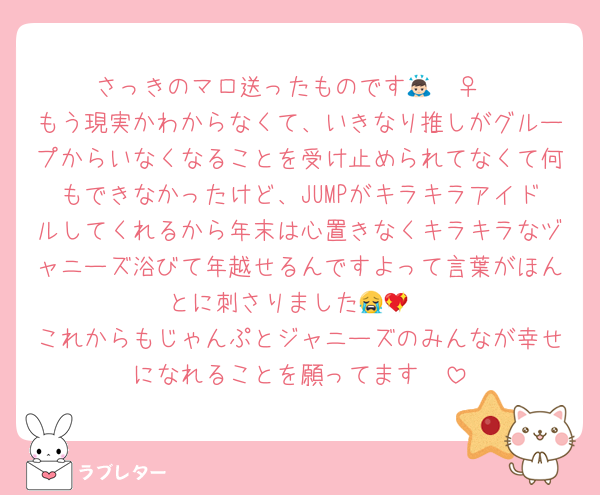 さっきのマロ送ったものです🙇🏻‍♀️
もう現実かわからなくて、いきなり推しがグループからいなくなることを受け止められてなくて何もできなかったけど、JUMPがキラキラアイドルしてくれるから年末は心置きなくキラキラなヅャニーズ浴びて年越せるんですよって言葉がほんとに刺さりました😭💖
これからもじゃんぷとジャニーズのみんなが幸せになれることを願ってます❣️