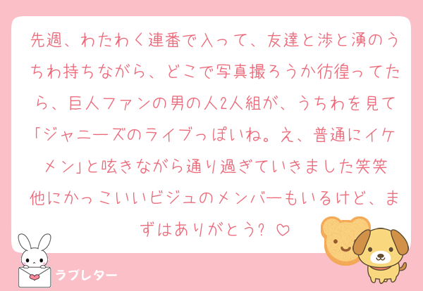 先週、わたわく連番で入って、友達と渉と湧のうちわ持ちながら、どこで写真撮ろうか彷徨ってたら、巨人ファンの男の人2人組が、うちわを見て｢ジャニーズのライブっぽいね。え、普通にイケメン｣と呟きながら通り過ぎていきました笑笑
他にかっこいいビジュのメンバーもいるけど、まずはありがとう✨️
