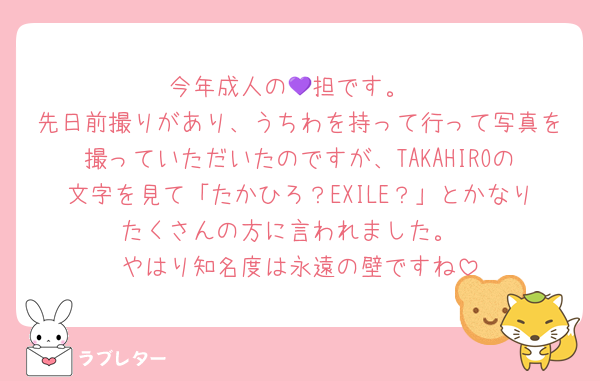 今年成人の💜担です。
先日前撮りがあり、うちわを持って行って写真を撮っていただいたのですが、TAKAHIROの文字を見て「たかひろ？EXILE？」とかなりたくさんの方に言われました。
やはり知名度は永遠の壁ですね