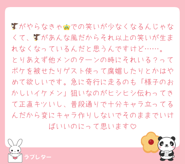 🦅がやらなきゃ👑での笑いが少なくなるんじゃなくて、🦅があんな風だからそれ以上の笑いが生まれなくなっているんだと思うんですけど……。
とりあえず他メンのターンの時にそれいる？ってボケを被せたりゲスト使って腐媚したりとかはやめて欲しいです。急に奇行に走るのも「様子のおかしいイケメン」狙いなのがヒシヒシ伝わってきて正直キツいし、普段通りで十分キャラ立ってるんだから変にキャラ作りしないでそのままでいけばいいのにって思います