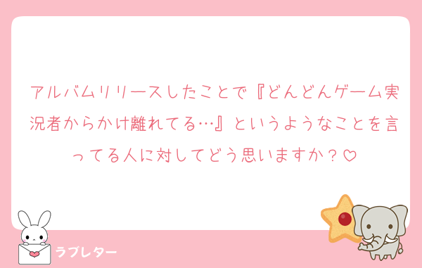 アルバムリリースしたことで『どんどんゲーム実況者からかけ離れてる…』というようなことを言ってる人に対してどう思いますか？
