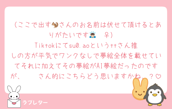 （ここで出す🐿さんのお名前は伏せて頂けるとありがたいです🙇🏻‍♀️）
Tiktokにてsu0.aoというttさん推しの方が平気でワンクなしで夢絵全体を載せていてそれに加えてその夢絵がAI夢絵だったのですが、🫵🏻さん的にこちらどう思いますかね、？