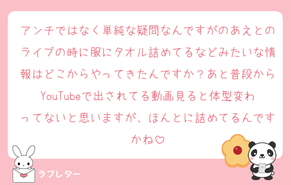 アンチではなく単純な疑問なんですがのあえとのライブの時に服にタオル詰めてるなどみたいな情報はどこからやってきたんですか？あと普段からYouTubeで出されてる動画見ると体型変わってないと思いますが、ほんとに詰めてるんですかね