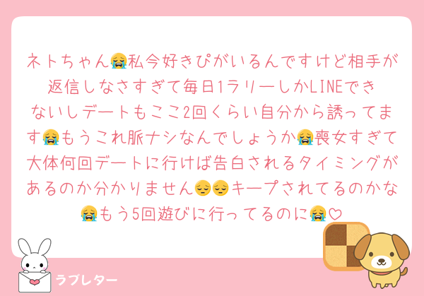 ネトちゃん😭私今好きぴがいるんですけど相手が返信しなさすぎて毎日1ラリーしかLINEできないしデートもここ2回くらい自分から誘ってます😭もうこれ脈ナシなんでしょうか😭喪女すぎて大体何回デートに行けば告白されるタイミングがあるのか分かりません😔😔キープされてるのかな😭もう5回遊びに行ってるのに😭