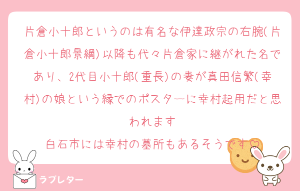 片倉小十郎というのは有名な伊達政宗の右腕(片倉小十郎景綱)以降も代々片倉家に継がれた名であり、2代目小十郎(重長)の妻が真田信繁(幸村)の娘という縁でのポスターに幸村起用だと思われます
白石市には幸村の墓所もあるそうです
