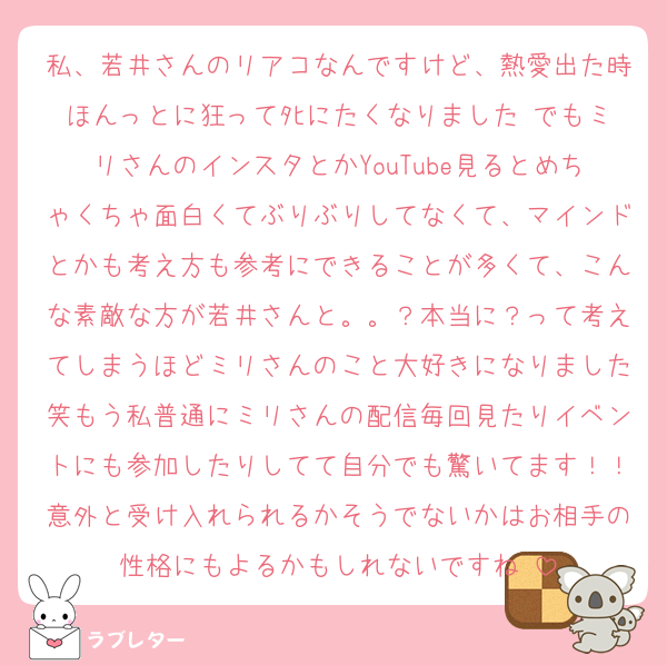 私、若井さんのリアコなんですけど、熱愛出た時ほんっとに狂ってﾀﾋにたくなりました♡でもミリさんのインスタとかYouTube見るとめちゃくちゃ面白くてぶりぶりしてなくて、マインドとかも考え方も参考にできることが多くて、こんな素敵な方が若井さんと。。？本当に？って考えてしまうほどミリさんのこと大好きになりました笑もう私普通にミリさんの配信毎回見たりイベントにも参加したりしてて自分でも驚いてます！！意外と受け入れられるかそうでないかはお相手の性格にもよるかもしれないですね♡