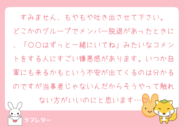すみません、もやもや吐き出させて下さい。
どこかのグループでメンバー脱退があったときに、「〇〇はずっと一緒にいてね」みたいなコメントをする人にすごい嫌悪感があります。いつか自軍にも来るかもという不安が出てくるのは分かるのですが当事者じゃないんだからそうやって触れない方がいいのにと思います…