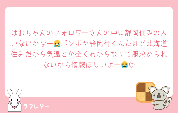 はおちゃんのフォロワーさんの中に静岡住みの人いないかなー😭ボンボヤ静岡行くんだけど北海道住みだから気温とか全くわからなくて服決められないから情報ほしいよー😭