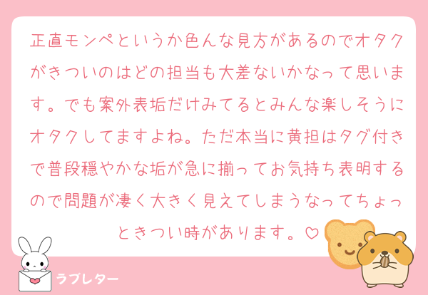 正直モンペというか色んな見方があるのでオタクがきついのはどの担当も大差ないかなって思います。でも案外表垢だけみてるとみんな楽しそうにオタクしてますよね。ただ本当に黄担はタグ付きで普段穏やかな垢が急に揃ってお気持ち表明するので問題が凄く大きく見えてしまうなってちょっときつい時があります。