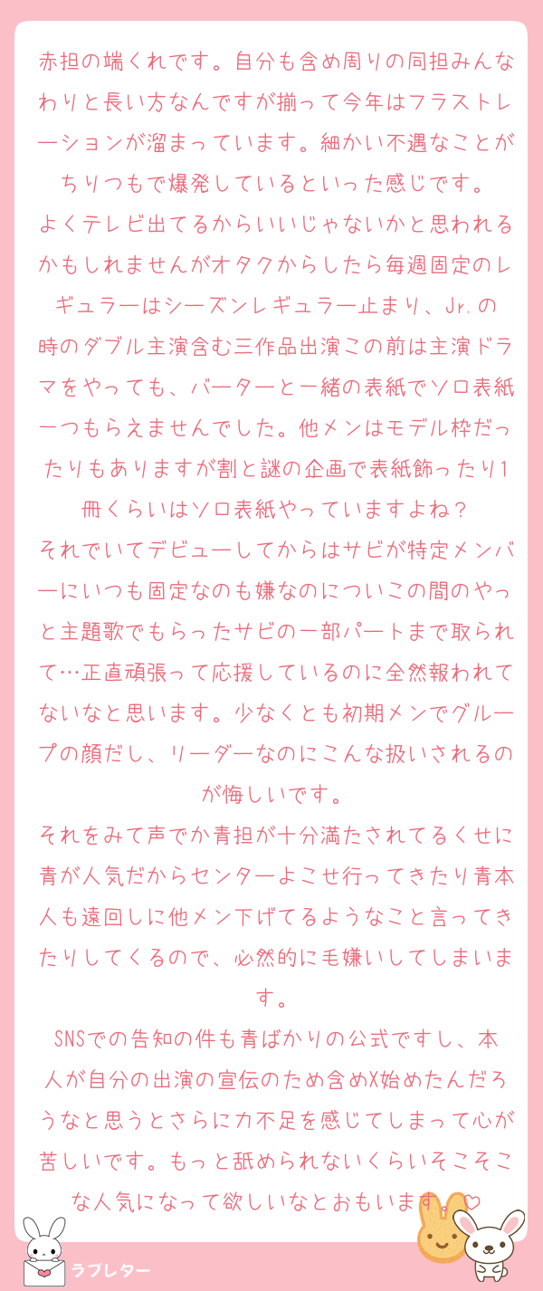 赤担の端くれです。自分も含め周りの同担みんなわりと長い方なんですが揃って今年はフラストレーションが溜まっています。細かい不遇なことがちりつもで爆発しているといった感じです。
よくテレビ出てるからいいじゃないかと思われるかもしれませんがオタクからしたら毎週固定のレギュラーはシーズンレギュラー止まり、Jr.の時のダブル主演含む三作品出演この前は主演ドラマをやっても、バーターと一緒の表紙でソロ表紙一つもらえませんでした。他メンはモデル枠だったりもありますが割と謎の企画で表紙飾ったり1冊くらいはソロ表紙やっていますよね？
それでいてデビューしてからはサビが特定メンバーにいつも固定なのも嫌なのについこの間のやっと主題歌でもらったサビの一部パートまで取られて…正直頑張って応援しているのに全然報われてないなと思います。少なくとも初期メンでグループの顔だし、リーダーなのにこんな扱いされるのが悔しいです。
それをみて声でか青担が十分満たされてるくせに青が人気だからセンターよこせ行ってきたり青本人も遠回しに他メン下げてるようなこと言ってきたりしてくるので、必然的に毛嫌いしてしまいます。
SNSでの告知の件も青ばかりの公式ですし、本人が自分の出演の宣伝のため含めX始めたんだろうなと思うとさらに力不足を感じてしまって心が苦しいです。もっと舐められないくらいそこそこな人気になって欲しいなとおもいます。
